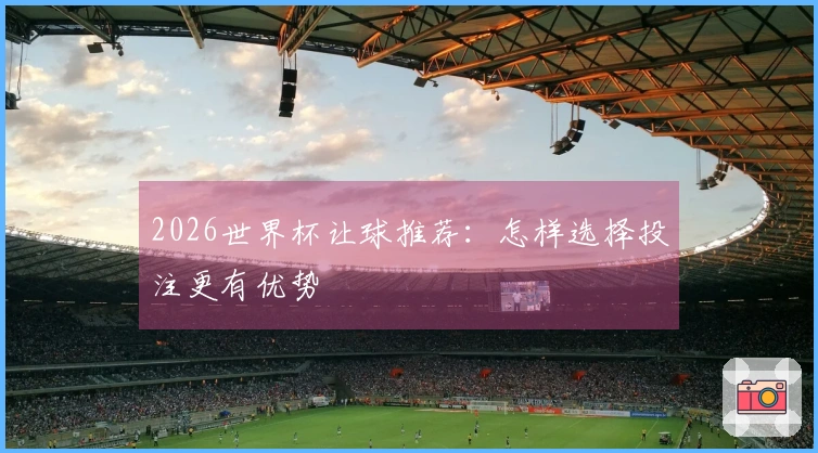 2026世界杯让球推荐：怎样选择投注更有优势