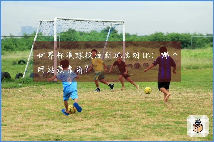 世界杯滚球投注新玩法对比：哪个网站最靠谱？